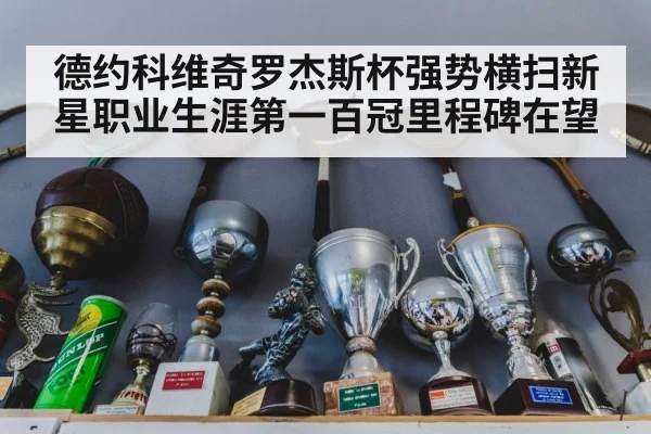 德约科维奇罗杰斯杯强势横扫新星职业生涯第一百冠里程碑在望
